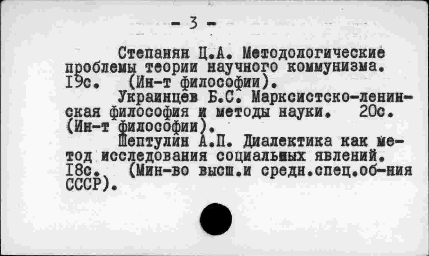 ﻿- 3 -
Степанян Ц.А. Методологические проблемы теории научного коммунизма. 19с. (Ин-т философии).
Украинцев Б.С. Марксистско-ленинская философия и методы науки. 20с. (Ин-т философии).
шептулин А.П. Диалектика как метод исследования социальных явлений. 18с.ч (Мин-во высш.и средн.спец.об-ния СССР).